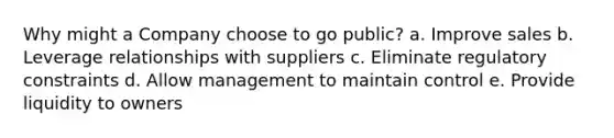 Why might a Company choose to go public? a. Improve sales b. Leverage relationships with suppliers c. Eliminate regulatory constraints d. Allow management to maintain control e. Provide liquidity to owners