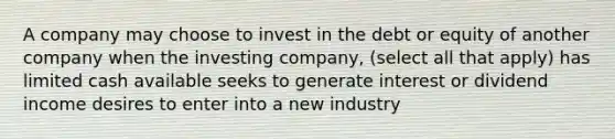 A company may choose to invest in the debt or equity of another company when the investing company, (select all that apply) has limited cash available seeks to generate interest or dividend income desires to enter into a new industry