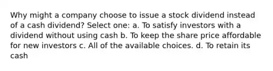 Why might a company choose to issue a stock dividend instead of a cash dividend? Select one: a. To satisfy investors with a dividend without using cash b. To keep the share price affordable for new investors c. All of the available choices. d. To retain its cash