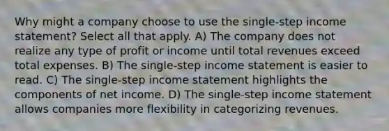 Why might a company choose to use the single-step <a href='https://www.questionai.com/knowledge/kCPMsnOwdm-income-statement' class='anchor-knowledge'>income statement</a>? Select all that apply. A) The company does not realize any type of profit or income until total revenues exceed total expenses. B) The single-step income statement is easier to read. C) The single-step income statement highlights the components of net income. D) The single-step income statement allows companies more flexibility in categorizing revenues.