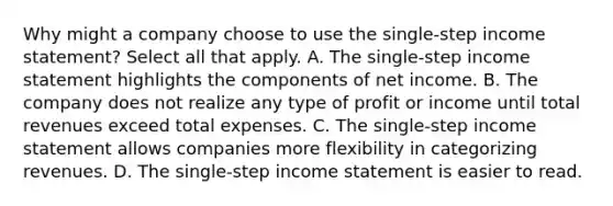 Why might a company choose to use the single-step income statement? Select all that apply. A. The single-step income statement highlights the components of net income. B. The company does not realize any type of profit or income until total revenues exceed total expenses. C. The single-step income statement allows companies more flexibility in categorizing revenues. D. The single-step income statement is easier to read.