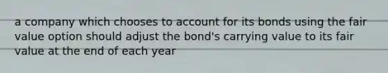 a company which chooses to account for its bonds using the fair value option should adjust the bond's carrying value to its fair value at the end of each year