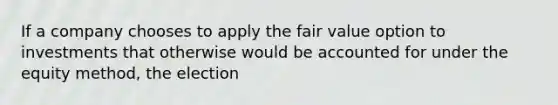 If a company chooses to apply the fair value option to investments that otherwise would be accounted for under the equity method, the election