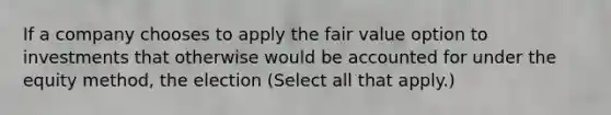 If a company chooses to apply the fair value option to investments that otherwise would be accounted for under the equity method, the election (Select all that apply.)