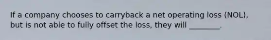 If a company chooses to carryback a net operating loss​ (NOL), but is not able to fully offset the​ loss, they will​ ________.