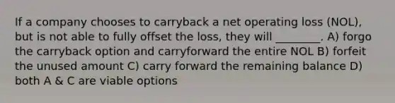 If a company chooses to carryback a net operating loss (NOL), but is not able to fully offset the loss, they will ________. A) forgo the carryback option and carryforward the entire NOL B) forfeit the unused amount C) carry forward the remaining balance D) both A & C are viable options