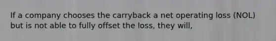 If a company chooses the carryback a net operating loss (NOL) but is not able to fully offset the loss, they will,