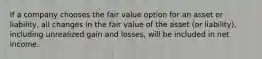 If a company chooses the fair value option for an asset or liability, all changes in the fair value of the asset (or liability), including unrealized gain and losses, will be included in net income.