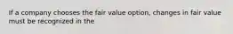 If a company chooses the fair value option, changes in fair value must be recognized in the