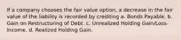 If a company chooses the fair value option, a decrease in the fair value of the liability is recorded by crediting a. Bonds Payable. b. Gain on Restructuring of Debt. c. Unrealized Holding Gain/Loss-Income. d. Realized Holding Gain.