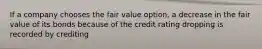 If a company chooses the fair value option, a decrease in the fair value of its bonds because of the credit rating dropping is recorded by crediting