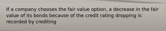 If a company chooses the fair value option, a decrease in the fair value of its bonds because of the credit rating dropping is recorded by crediting