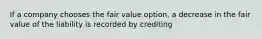 If a company chooses the fair value option, a decrease in the fair value of the liability is recorded by crediting