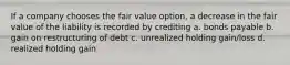 If a company chooses the fair value option, a decrease in the fair value of the liability is recorded by crediting a. bonds payable b. gain on restructuring of debt c. unrealized holding gain/loss d. realized holding gain