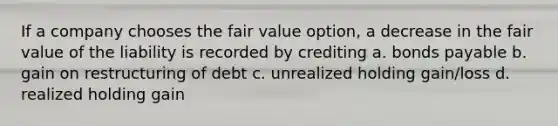 If a company chooses the fair value option, a decrease in the fair value of the liability is recorded by crediting a. bonds payable b. gain on restructuring of debt c. unrealized holding gain/loss d. realized holding gain