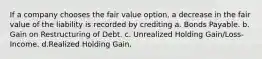 If a company chooses the fair value option, a decrease in the fair value of the liability is recorded by crediting a. Bonds Payable. b. Gain on Restructuring of Debt. c. Unrealized Holding Gain/Loss-Income. d.Realized Holding Gain.