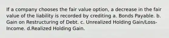 If a company chooses the fair value option, a decrease in the fair value of the liability is recorded by crediting a. Bonds Payable. b. Gain on Restructuring of Debt. c. Unrealized Holding Gain/Loss-Income. d.Realized Holding Gain.