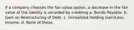 If a company chooses the fair value option, a decrease in the fair value of the liability is recorded by crediting a. Bonds Payable. b. Gain on Restructuring of Debt. c. Unrealized Holding Gain/Loss-Income. d. None of these.