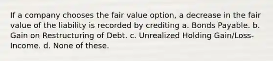 If a company chooses the fair value option, a decrease in the fair value of the liability is recorded by crediting a. Bonds Payable. b. Gain on Restructuring of Debt. c. Unrealized Holding Gain/Loss-Income. d. None of these.