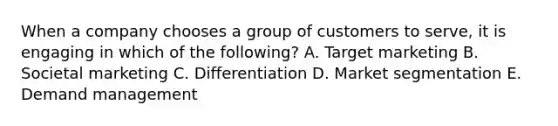 When a company chooses a group of customers to​ serve, it is engaging in which of the​ following? A. Target marketing B. Societal marketing C. Differentiation D. Market segmentation E. Demand management