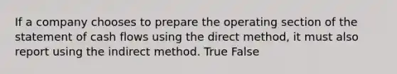 If a company chooses to prepare the operating section of the statement of cash flows using the direct method, it must also report using the indirect method. True False