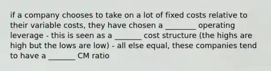 if a company chooses to take on a lot of fixed costs relative to their variable costs, they have chosen a ________ operating leverage - this is seen as a _______ cost structure (the highs are high but the lows are low) - all else equal, these companies tend to have a _______ CM ratio