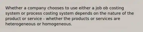 Whether a company chooses to use either a job ob costing system or process costing system depends on the nature of the product or service - whether the products or services are heterogeneous or homogeneous.