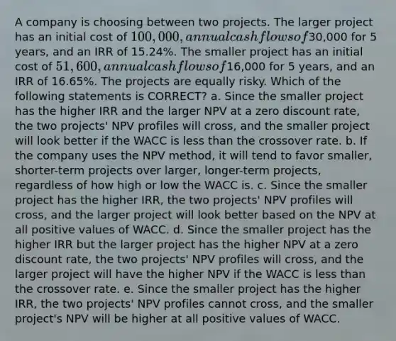 A company is choosing between two projects. The larger project has an initial cost of 100,000, annual cash flows of30,000 for 5 years, and an IRR of 15.24%. The smaller project has an initial cost of 51,600, annual cash flows of16,000 for 5 years, and an IRR of 16.65%. The projects are equally risky. Which of the following statements is CORRECT? a. Since the smaller project has the higher IRR and the larger NPV at a zero discount rate, the two projects' NPV profiles will cross, and the smaller project will look better if the WACC is less than the crossover rate. b. If the company uses the NPV method, it will tend to favor smaller, shorter-term projects over larger, longer-term projects, regardless of how high or low the WACC is. c. Since the smaller project has the higher IRR, the two projects' NPV profiles will cross, and the larger project will look better based on the NPV at all positive values of WACC. d. Since the smaller project has the higher IRR but the larger project has the higher NPV at a zero discount rate, the two projects' NPV profiles will cross, and the larger project will have the higher NPV if the WACC is less than the crossover rate. e. Since the smaller project has the higher IRR, the two projects' NPV profiles cannot cross, and the smaller project's NPV will be higher at all positive values of WACC.