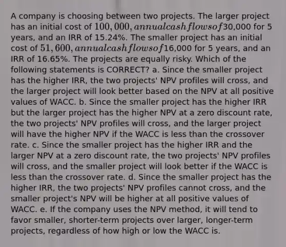 A company is choosing between two projects. The larger project has an initial cost of 100,000, annual cash flows of30,000 for 5 years, and an IRR of 15.24%. The smaller project has an initial cost of 51,600, annual cash flows of16,000 for 5 years, and an IRR of 16.65%. The projects are equally risky. Which of the following statements is CORRECT? a. Since the smaller project has the higher IRR, the two projects' NPV profiles will cross, and the larger project will look better based on the NPV at all positive values of WACC. b. Since the smaller project has the higher IRR but the larger project has the higher NPV at a zero discount rate, the two projects' NPV profiles will cross, and the larger project will have the higher NPV if the WACC is <a href='https://www.questionai.com/knowledge/k7BtlYpAMX-less-than' class='anchor-knowledge'>less than</a> the crossover rate. c. Since the smaller project has the higher IRR and the larger NPV at a zero discount rate, the two projects' NPV profiles will cross, and the smaller project will look better if the WACC is less than the crossover rate. d. Since the smaller project has the higher IRR, the two projects' NPV profiles cannot cross, and the smaller project's NPV will be higher at all positive values of WACC. e. If the company uses the NPV method, it will tend to favor smaller, shorter-term projects over larger, longer-term projects, regardless of how high or low the WACC is.