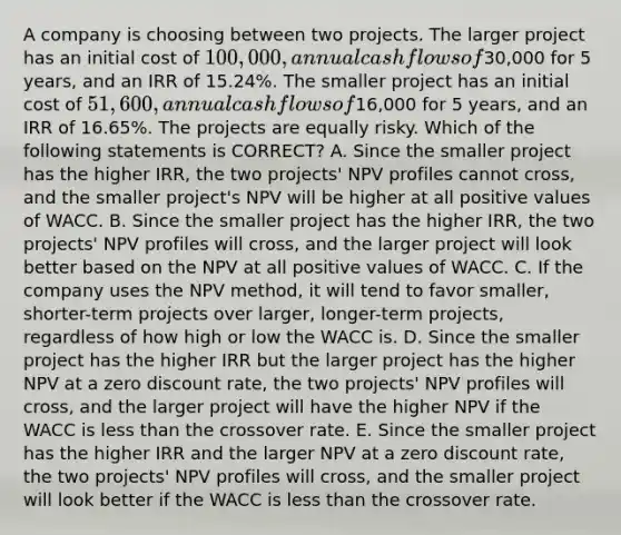 A company is choosing between two projects. The larger project has an initial cost of 100,000, annual cash flows of30,000 for 5 years, and an IRR of 15.24%. The smaller project has an initial cost of 51,600, annual cash flows of16,000 for 5 years, and an IRR of 16.65%. The projects are equally risky. Which of the following statements is CORRECT? A. Since the smaller project has the higher IRR, the two projects' NPV profiles cannot cross, and the smaller project's NPV will be higher at all positive values of WACC. B. Since the smaller project has the higher IRR, the two projects' NPV profiles will cross, and the larger project will look better based on the NPV at all positive values of WACC. C. If the company uses the NPV method, it will tend to favor smaller, shorter-term projects over larger, longer-term projects, regardless of how high or low the WACC is. D. Since the smaller project has the higher IRR but the larger project has the higher NPV at a zero discount rate, the two projects' NPV profiles will cross, and the larger project will have the higher NPV if the WACC is less than the crossover rate. E. Since the smaller project has the higher IRR and the larger NPV at a zero discount rate, the two projects' NPV profiles will cross, and the smaller project will look better if the WACC is less than the crossover rate.