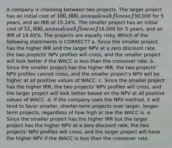 A company is choosing between two projects. The larger project has an initial cost of 100,000, annual cash flows of30,000 for 5 years, and an IRR of 15.24%. The smaller project has an initial cost of 51,600, annual cash flows of16,000 for 5 years, and an IRR of 16.65%. The projects are equally risky. Which of the following statements is CORRECT? a. Since the smaller project has the higher IRR and the larger NPV at a zero discount rate, the two projects' NPV profiles will cross, and the smaller project will look better if the WACC is less than the crossover rate. b. Since the smaller project has the higher IRR, the two projects' NPV profiles cannot cross, and the smaller project's NPV will be higher at all positive values of WACC. c. Since the smaller project has the higher IRR, the two projects' NPV profiles will cross, and the larger project will look better based on the NPV at all positive values of WACC. d. If the company uses the NPV method, it will tend to favor smaller, shorter-term projects over larger, longer-term projects, regardless of how high or low the WACC is. e. Since the smaller project has the higher IRR but the larger project has the higher NPV at a zero discount rate, the two projects' NPV profiles will cross, and the larger project will have the higher NPV if the WACC is less than the crossover rate.