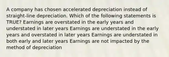 A company has chosen accelerated depreciation instead of straight-line depreciation. Which of the following statements is TRUE? Earnings are overstated in the early years and understated in later years Earnings are understated in the early years and overstated in later years Earnings are understated in both early and later years Earnings are not impacted by the method of depreciation