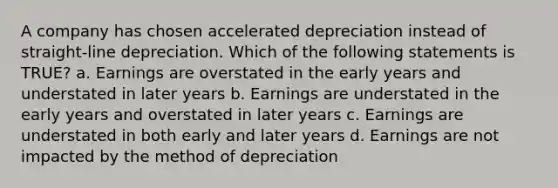 A company has chosen accelerated depreciation instead of straight-line depreciation. Which of the following statements is TRUE? a. Earnings are overstated in the early years and understated in later years b. Earnings are understated in the early years and overstated in later years c. Earnings are understated in both early and later years d. Earnings are not impacted by the method of depreciation