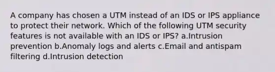 A company has chosen a UTM instead of an IDS or IPS appliance to protect their network. Which of the following UTM security features is not available with an IDS or IPS? a.Intrusion prevention b.Anomaly logs and alerts c.Email and antispam filtering d.Intrusion detection