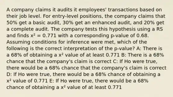 A company claims it audits it employees' transactions based on their job level. For entry-level positions, the company claims that 50% get a basic audit, 30% get an enhanced audit, and 20% get a complete audit. The company tests this hypothesis using a RS and finds x² = 0.771 with a corresponding p-value of 0.68. Assuming conditions for inference were met, which of the following is the correct interpretation of the p-value? A: There is a 68% of obtaining a x² value of at least 0.771 B: There is a 68% chance that the company's claim is correct C: If Ho were true, there would be a 68% chance that the company's claim is correct D: If Ho were true, there would be a 68% chance of obtaining a x² value of 0.771 E: If Ho were true, there would be a 68% chance of obtaining a x² value of at least 0.771