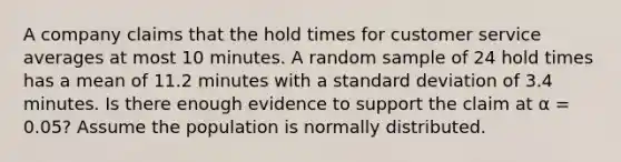 A company claims that the hold times for customer service averages at most 10 minutes. A random sample of 24 hold times has a mean of 11.2 minutes with a standard deviation of 3.4 minutes. Is there enough evidence to support the claim at α = 0.05? Assume the population is normally distributed.