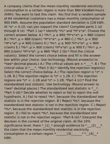 A company claims that the mean monthly residential electricity consumption in a certain region is more than 860 ​kiloWatt-hours (kWh). You want to test this claim. You find that a random sample of 64 residential customers has a mean monthly consumption of 900 kWh. Assume the population standard deviation is 128 kWh. At *α* = 0.10, can you support the​ claim? Complete parts 1 (a) through 6 (e). *Part 1 (a):* Identify *H₀* and *H*∨*a*. Choose the correct answer below. A.) *H₀*: μ ≤ 860 *H*∨*a*: μ > 860 (claim) B.) *H₀*: μ = 860 (claim) *H*∨*a*: μ ≠ 860 C.) *H₀*: μ = 900 *H*∨*a*: μ ≠ 900 (claim) D.) *H₀*: μ ≤ 900 *H*∨*a*: μ > 900 (claim) E.) *H₀*: μ > 900 (claim) *H*∨*a*: μ ≤ 900 F.) *H₀*: μ > 860 (claim) *H*∨*a*: μ ≤ 860 *Part 2 (b):* Find the critical value(s). Select the correct choice below and fill in the answer box within your choice. Use technology. (Round answer(s) to *two* decimal places.) A.) The critical values are ± * ___*. B.) The critical value is *___*. *Part 3 (b):* Identify the rejection​ region(s). Select the correct choice below. A.) The rejection region is *z* > 1.28. B.) The rejection region is *z* 1.28. *Part 4 (c):* Find the standardized test statistic. Use technology. (Round answer to *two* decimal places.) The standardized test statistic is *__*. *Part 5 (d):* Decide whether to reject or fail to reject the null hypothesis. A.) Fail to reject *H₀*, because the standardized test statistic is in the rejection region. B.) Reject *H₀*, because the standardized test statistic is not in the rejection region. C.) Reject *H₀*, because the standardized test statistic is in the rejection region. D.) Fail to reject *H₀*, because the standardized test statistic is not in the rejection region. *Part 6 (e):* Interpret the decision in the context of the original claim. At the 10% significance​ level, there *_(1)_* enough evidence to *___(2)___* the​ claim that the mean monthly residential electricity consumption in a certain region *_______(3)_______* *__(4)__* kWh.