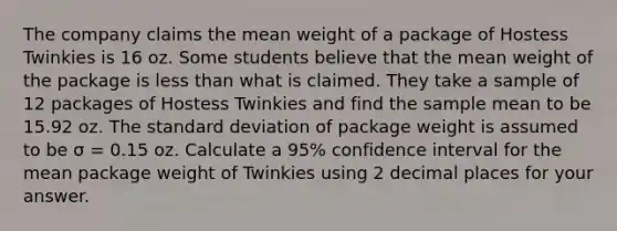 The company claims the mean weight of a package of Hostess Twinkies is 16 oz. Some students believe that the mean weight of the package is less than what is claimed. They take a sample of 12 packages of Hostess Twinkies and find the sample mean to be 15.92 oz. The standard deviation of package weight is assumed to be σ = 0.15 oz. Calculate a 95% confidence interval for the mean package weight of Twinkies using 2 decimal places for your answer.