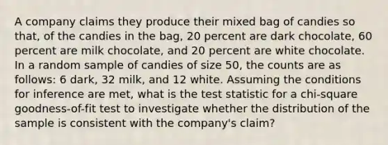 A company claims they produce their mixed bag of candies so that, of the candies in the bag, 20 percent are dark chocolate, 60 percent are milk chocolate, and 20 percent are white chocolate. In a random sample of candies of size 50, the counts are as follows: 6 dark, 32 milk, and 12 white. Assuming the conditions for inference are met, what is the test statistic for a chi-square goodness-of-fit test to investigate whether the distribution of the sample is consistent with the company's claim?