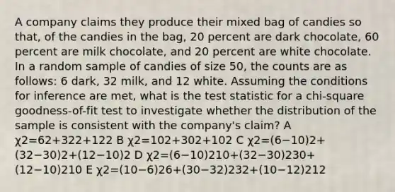 A company claims they produce their mixed bag of candies so that, of the candies in the bag, 20 percent are dark chocolate, 60 percent are milk chocolate, and 20 percent are white chocolate. In a random sample of candies of size 50, the counts are as follows: 6 dark, 32 milk, and 12 white. Assuming the conditions for inference are met, what is the test statistic for a chi-square goodness-of-fit test to investigate whether the distribution of the sample is consistent with the company's claim? A χ2=62+322+122 B χ2=102+302+102 C χ2=(6−10)2+(32−30)2+(12−10)2 D χ2=(6−10)210+(32−30)230+(12−10)210 E χ2=(10−6)26+(30−32)232+(10−12)212