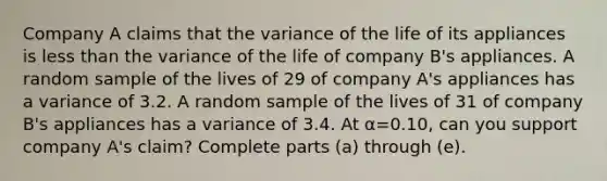 Company A claims that the variance of the life of its appliances is <a href='https://www.questionai.com/knowledge/k7BtlYpAMX-less-than' class='anchor-knowledge'>less than</a> the variance of the life of company​ B's appliances. A random sample of the lives of 29 of company​ A's appliances has a variance of 3.2. A random sample of the lives of 31 of company​ B's appliances has a variance of 3.4. At α=0.10​, can you support company​ A's claim? Complete parts​ (a) through​ (e).