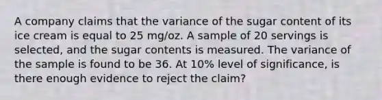 A company claims that the variance of the sugar content of its ice cream is equal to 25 mg/oz. A sample of 20 servings is selected, and the sugar contents is measured. The variance of the sample is found to be 36. At 10% level of significance, is there enough evidence to reject the claim?