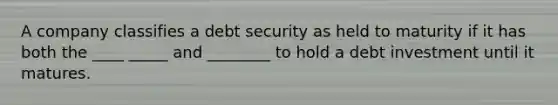 A company classifies a debt security as held to maturity if it has both the ____ _____ and ________ to hold a debt investment until it matures.