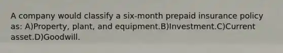 A company would classify a six-month prepaid insurance policy as: A)Property, plant, and equipment.B)Investment.C)Current asset.D)Goodwill.