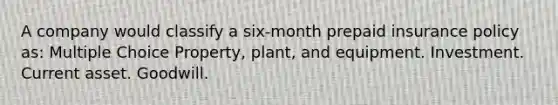 A company would classify a six-month prepaid insurance policy as: Multiple Choice Property, plant, and equipment. Investment. Current asset. Goodwill.