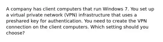 A company has client computers that run Windows 7. You set up a virtual private network (VPN) infrastructure that uses a preshared key for authentication. You need to create the VPN connection on the client computers. Which setting should you choose?