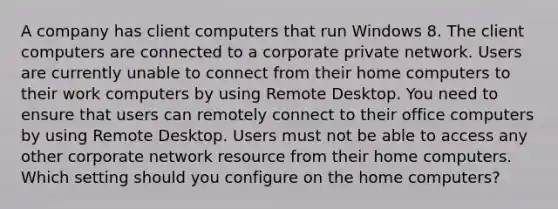 A company has client computers that run Windows 8. The client computers are connected to a corporate private network. Users are currently unable to connect from their home computers to their work computers by using Remote Desktop. You need to ensure that users can remotely connect to their office computers by using Remote Desktop. Users must not be able to access any other corporate network resource from their home computers. Which setting should you configure on the home computers?