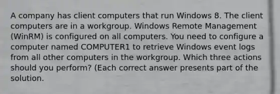 A company has client computers that run Windows 8. The client computers are in a workgroup. Windows Remote Management (WinRM) is configured on all computers. You need to configure a computer named COMPUTER1 to retrieve Windows event logs from all other computers in the workgroup. Which three actions should you perform? (Each correct answer presents part of the solution.