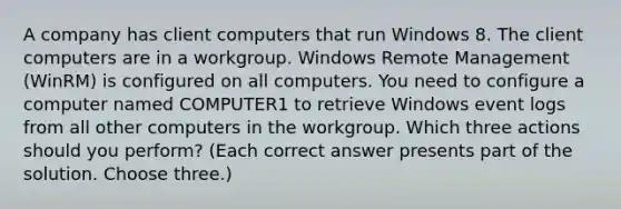 A company has client computers that run Windows 8. The client computers are in a workgroup. Windows Remote Management (WinRM) is configured on all computers. You need to configure a computer named COMPUTER1 to retrieve Windows event logs from all other computers in the workgroup. Which three actions should you perform? (Each correct answer presents part of the solution. Choose three.)