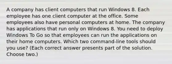 A company has client computers that run Windows 8. Each employee has one client computer at the office. Some employees also have personal computers at home. The company has applications that run only on Windows 8. You need to deploy Windows To Go so that employees can run the applications on their home computers. Which two command-line tools should you use? (Each correct answer presents part of the solution. Choose two.)